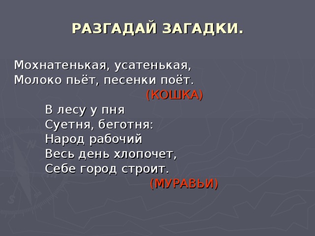 РАЗГАДАЙ ЗАГАДКИ. Мохнатенькая, усатенькая, Молоко пьёт, песенки поёт.  (КОШКА)  В лесу у пня  Суетня, беготня:  Народ рабочий  Весь день хлопочет,  Себе город строит.  (МУРАВЬИ)