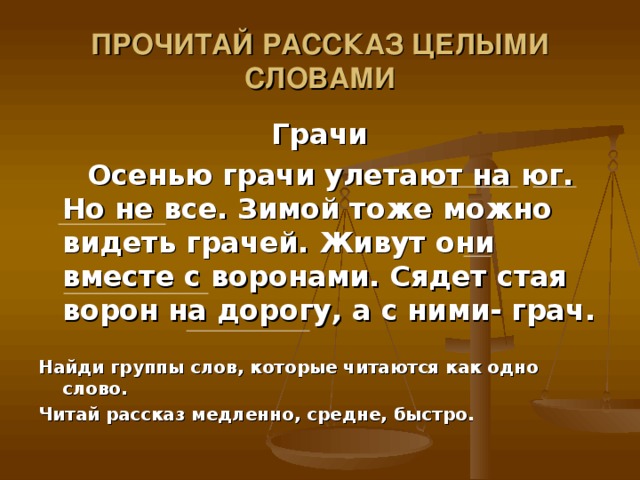 ПРОЧИТАЙ РАССКАЗ ЦЕЛЫМИ СЛОВАМИ Грачи  Осенью грачи улетают на юг. Но не все. Зимой тоже можно видеть грачей. Живут они вместе с воронами. Сядет стая ворон на дорогу, а с ними- грач.  Найди группы слов, которые читаются как одно слово. Читай рассказ медленно, средне, быстро.