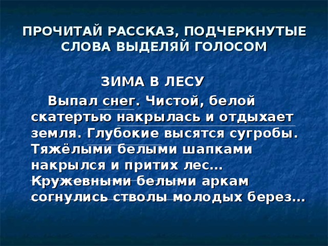 ПРОЧИТАЙ РАССКАЗ, ПОДЧЕРКНУТЫЕ СЛОВА ВЫДЕЛЯЙ ГОЛОСОМ ЗИМА В ЛЕСУ  Выпал снег. Чистой, белой скатертью накрылась и отдыхает земля. Глубокие высятся сугробы. Тяжёлыми белыми шапками накрылся и притих лес… Кружевными белыми аркам согнулись стволы молодых берез…