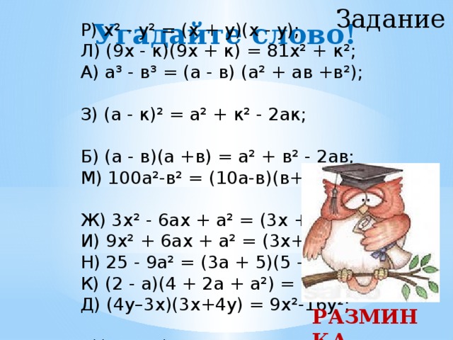 Задание 2 Угадайте слово! Р) х² - у² = (х + у)(х - у); Л) (9х - к)(9х + к) = 81х² + к²; А) а³ - в³ = (а - в) (а² + ав +в²); З) (а - к)² = а² + к² - 2ак; Б) (а - в)(а +в) = а² + в² - 2ав; М) 100а²-в² = (10а-в)(в+10а); Ж) 3х² - 6ах + а² = (3х + а)²; И) 9х² + 6ах + а² = (3х+а)²; Н) 25 - 9а² = (3а + 5)(5 – 3а); К) (2 - а)(4 + 2а + а²) = 8 - а³; Д) (4у–3х)(3х+4у) = 9х²-16у²; А)(6а²-9с)²=36а 4 –108а²+81с² РАЗМИНКА