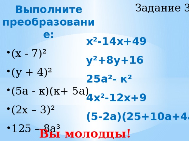 Задание 3 Выполните преобразование: (х - 7)² (у + 4)² (5а - к)(к+ 5а) (2х – 3)² (х - 7)² (у + 4)² (5а - к)(к+ 5а) (2х – 3)² 125 – 8а³ 125 – 8а³ х²-14х+49 у²+8у+16 25а²- к² 4х²-12х+9 (5-2а)(25+10а+4а²) Вы молодцы!