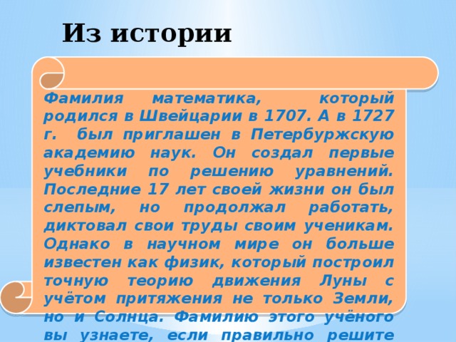 Из истории математики. Фамилия математика, который родился в Швейцарии в 1707. А в 1727 г. был приглашен в Петербуржскую академию наук. Он создал первые учебники по решению уравнений. Последние 17 лет своей жизни он был слепым, но продолжал работать, диктовал свои труды своим ученикам. Однако в научном мире он больше известен как физик, который построил точную теорию движения Луны с учётом притяжения не только Земли, но и Солнца. Фамилию этого учёного вы узнаете, если правильно решите следующие пять уравнений.