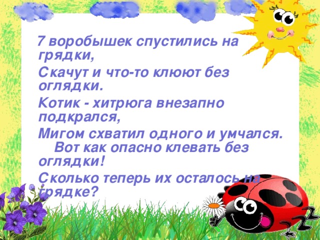 7 воробышек спустились на грядки,  Скачут и что-то клюют без оглядки.  Котик - хитрюга внезапно подкрался,  Мигом схватил одного и умчался. Вот как опасно клевать без оглядки!  Сколько теперь их осталось на грядке?