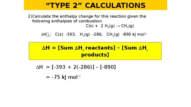 “ TYPE 2” CALCULATIONS 2)  Calculate the enthalpy change for this reaction given the following enthalpies of combustion.   C(s) + 2 H 2 (g)  CH 4 (g)    H  c : C(s) -393; H 2 (g) -286; CH 4 (g) -890 kJ mol -1   H = [Sum  H c  reactants] – [Sum  H c products]   H  = [-393 + 2(-286)] – [-890]   = -75 kJ mol -1