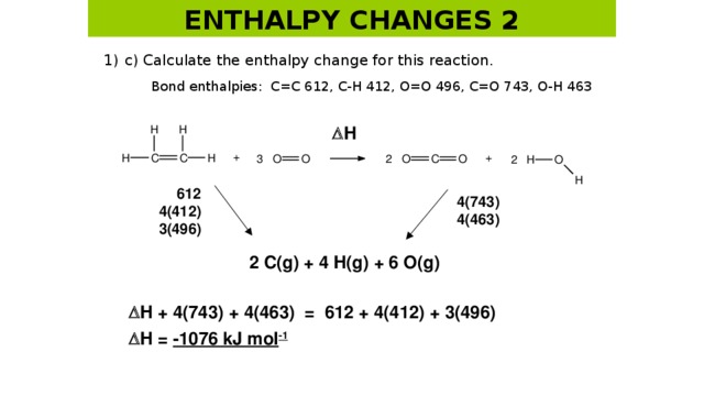 ENTHALPY CHANGES 2 1)  c) Calculate the enthalpy change for this reaction.   Bond enthalpies: C=C 612, C-H 412, O=O 496, C=O 743, O-H 463  H 612 4(412) 3(496) 4(743) 4(463) 2 C(g) + 4 H(g) + 6 O(g)  H + 4(743) + 4(463) = 612 + 4(412) + 3(496)  H = -1076 kJ mol -1