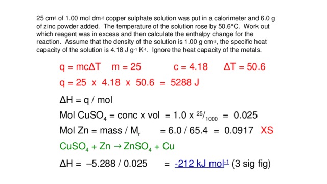 25 cm 3 of 1.00 mol dm -3 copper sulphate solution was put in a calorimeter and 6.0 g of zinc powder added. The temperature of the solution rose by 50.6  C. Work out which reagent was in excess and then calculate the enthalpy change for the reaction. Assume that the density of the solution is 1.00 g cm -3 , the specific heat capacity of the solution is 4.18 J g -1 K -1 . Ignore the heat capacity of the metals. ∆ T = 50.6 m = 25 c = 4.18 q = mc ∆ T q = 25 x 4.18 x 50.6 = 5288 J ∆ H = q / mol Mol CuSO 4 = conc x vol = 1.0 x 25 / 1000 = 0.025 Mol Zn = mass / M r = 6.0 / 65.4 = 0.0917 XS CuSO 4 + Zn → ZnSO 4 + Cu ∆ H = –5.288 / 0.025 = -212 kJ mol -1 (3 sig fig)