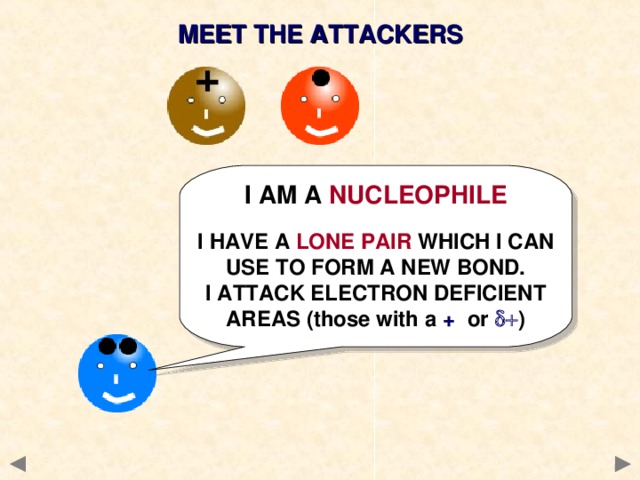MEET THE ATTACKERS I AM A NUCLEOPHILE  I HAVE A LONE PAIR WHICH I CAN USE TO FORM A NEW BOND. I ATTACK ELECTRON DEFICIENT AREAS (those with a + or   )