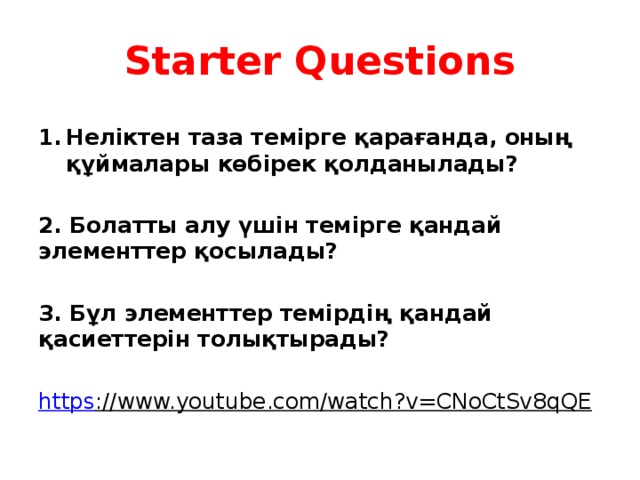 Starter Questions  Неліктен таза темірге қарағанда, оның құймалары көбірек қолданылады?  2. Болатты алу үшін темірге қандай элементтер қосылады?  3. Бұл элементтер темірдің қандай қасиеттерін толықтырады?  https ://www.youtube.com/watch?v=CNoCtSv8qQE