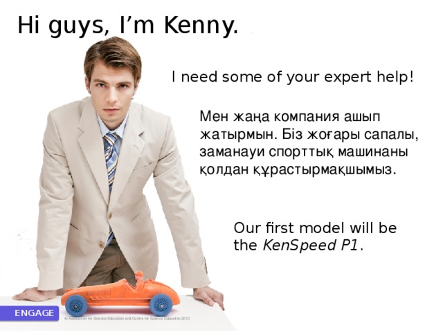 Hi guys, I’m Kenny. I need some of your expert help! Мен жаңа компания ашып жатырмын. Біз жоғары сапалы, заманауи спорттық машинаны қолдан құрастырмақшымыз. Our first model will be the KenSpeed P1 . ENGAGE © Association for Science Education and Centre for Science Education 2010