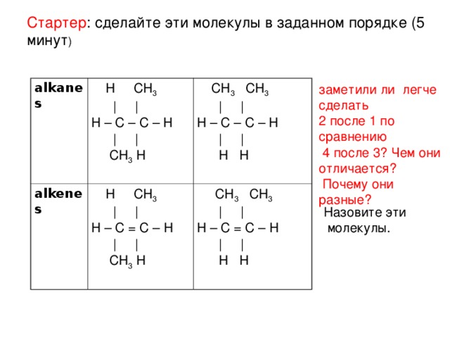 Стартер : сделайте эти молекулы в заданном порядке (5 минут ) заметили ли легче сделать 2 после 1 по сравнению  4 после 3? Чем они отличается?  Почему они разные? alkanes  H CH 3  | | H – C – C – H  | |  CH 3 H alkenes  CH 3 CH 3  | | H – C – C – H  | |  H H  H CH 3  | | H – C = C – H  | |  CH 3 H  CH 3 CH 3  | | H – C = C – H  | |  H H Назовите эти  молекулы.