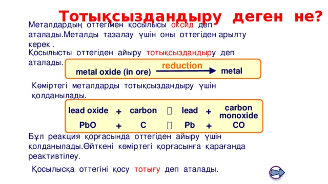 Тотықсыздандыру деген не? Boardworks GCSE Science: Chemistry Extracting Metals Металдардың оттегімен қосылысы оксид деп аталады.Металды тазалау үшін оны оттегіден арылту керек . Қосылысты оттегіден айыру тотықсыздандыр у деп аталады. reduction metal metal oxide (in ore)  Көміртегі металдарды тотықсыздандыру үшін қолданылады. carbon monoxide + + carbon lead  lead oxide + +  CO C PbO Pb Бұл реакция қорғасында оттегіден айыру үшін қолданылады.Өйткені көміртегі қорғасынға қарағанда реактивтілеу. Қосылысқа оттегіні қосу тотығу деп аталады. 12