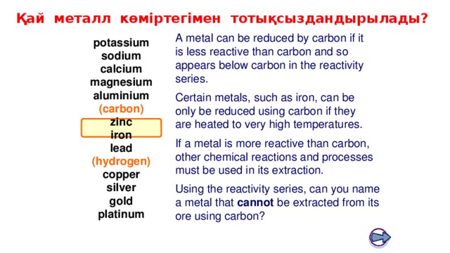 Boardworks GCSE Science: Chemistry Extracting Metals Қай металл көміртегімен тотықсыздандырылады? A metal can be reduced by carbon if it is less reactive than carbon and so appears below carbon in the reactivity series. potassium sodium calcium magnesium aluminium Certain metals, such as iron, can be only be reduced using carbon if they are heated to very high temperatures. (carbon) zinc iron If a metal is more reactive than carbon, other chemical reactions and processes must be used in its extraction. lead (hydrogen) copper silver Using the reactivity series, can you name a metal that cannot be extracted from its ore using carbon? gold platinum 20