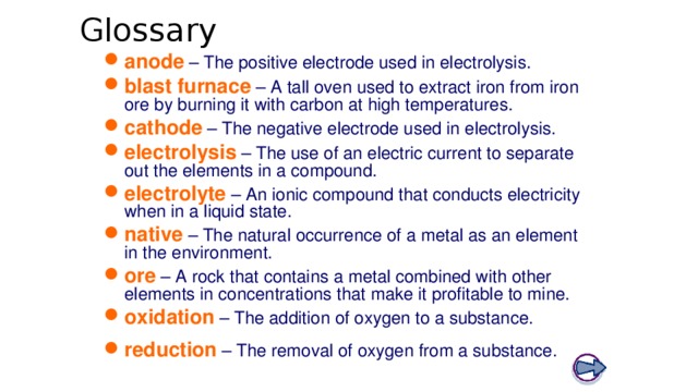 Glossary Boardworks GCSE Science: Chemistry Extracting Metals anode – The positive electrode used in electrolysis. blast furnace – A tall oven used to extract iron from iron ore by burning it with carbon at high temperatures. cathode – The negative electrode used in electrolysis. electrolysis – The use of an electric current to separate out the elements in a compound. electrolyte – An ionic compound that conducts electricity when in a liquid state. native – The natural occurrence of a metal as an element in the environment. ore – A rock that contains a metal combined with other elements in concentrations that make it profitable to mine. oxidation – The addition of oxygen to a substance. reduction – The removal of oxygen from a substance. 24