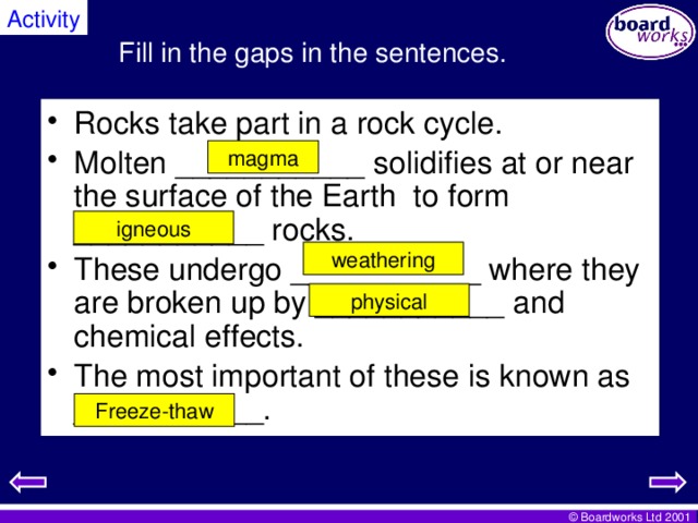 Activity Fill in the gaps in the sentences. Rocks take part in a rock cycle. Molten ___________ solidifies at or near the surface of the Earth to form ___________ rocks. These undergo ___________ where they are broken up by ___________ and chemical effects. The most important of these is known as ___________. magma igneous weathering physical Freeze-thaw