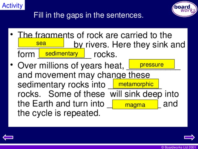 Activity Fill in the gaps in the sentences. The fragments of rock are carried to the ___________ by rivers. Here they sink and form ___________ rocks. Over millions of years heat, ___________ and movement may change these sedimentary rocks into ___________ rocks. Some of these will sink deep into the Earth and turn into ___________ and the cycle is repeated. sea sedimentary pressure metamorphic magma