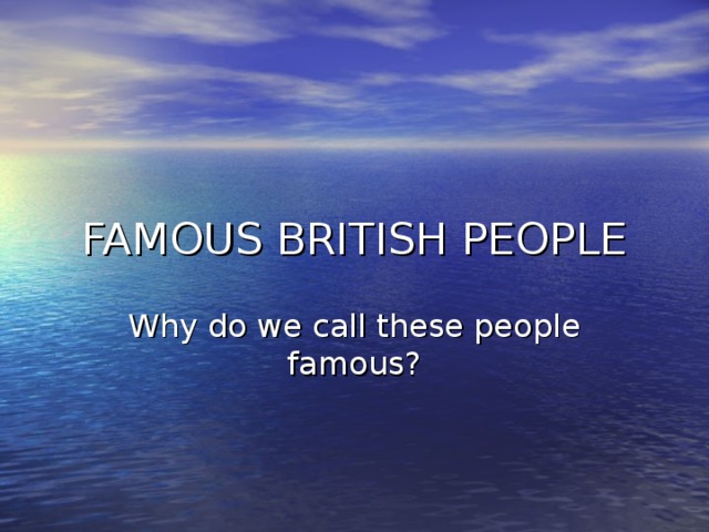 FAMOUS BRITISH PEOPLE Why do we call these people famous ?