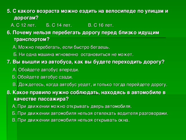 5. С какого возраста можно ездить на велосипеде по улицам и дорогам?  А. С 12 лет. Б. С 14 лет. В. С 16 лет. 6. Почему нельзя перебегать дорогу перед близко идущим транспортом?  А. Можно перебегать, если быстро бегаешь.  Б. Ни одна машина мгновенно остановиться не может. 7. Вы вышли из автобуса, как вы будете переходить дорогу?  А. Обойдете автобус впереди.  Б. Обойдете автобус сзади.  В. Дождетесь, когда автобус уедет, и только тогда перейдете дорогу. 8. Какое правило нужно соблюдать, находясь в автомобиле в качестве пассажира?  А. При движении можно открывать дверь автомобиля.  Б. При движении автомобиля нельзя отвлекать водителя разговорами.  В. При движении автомобиля нельзя открывать окна.