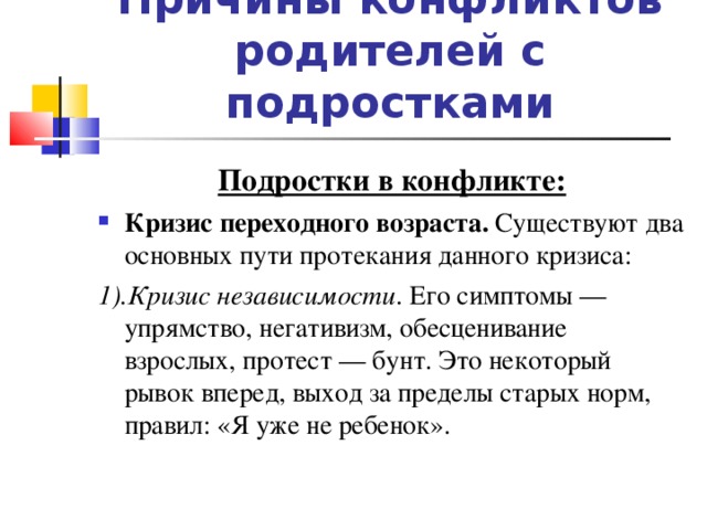 Причины конфликтов родителей с подростками Подростки в конфликте: Кризис переходного возраста. Существуют два основных пути протекания данного кризиса: 1).Кризис независимости . Его симптомы — упрямство, негативизм, обесценивание взрослых, протест — бунт. Это некоторый рывок вперед, выход за пределы старых норм, правил: «Я уже не ребенок».