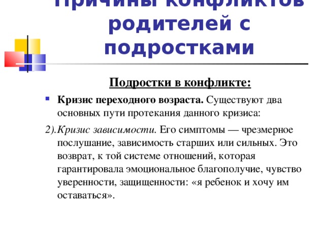 Причины конфликтов родителей с подростками Подростки в конфликте: Кризис переходного возраста. Существуют два основных пути протекания данного кризиса: 2).Кризис зависимости. Его симптомы — чрезмерное послушание, зависимость старших или сильных. Это возврат, к той системе отношений, которая гарантировала эмоциональное благополучие, чувство уверенности, защищенности: «я ребенок и хочу им оставаться».