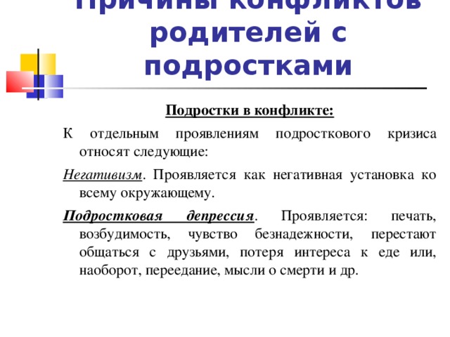 Причины конфликтов родителей с подростками Подростки в конфликте: К отдельным проявлениям подросткового кризиса относят следующие: Негативизм . Проявляется как негативная установка ко всему окружающему. Подростковая депрессия . Проявляется: печать, возбудимость, чувство безнадежности, перестают общаться с друзьями, потеря интереса к еде или, наоборот, переедание, мысли о смерти и др.