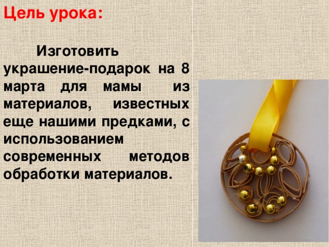 Цель урока:  Изготовить украшение-подарок на 8 марта для мамы из материалов, известных еще нашими предками, с использованием современных методов обработки материалов.