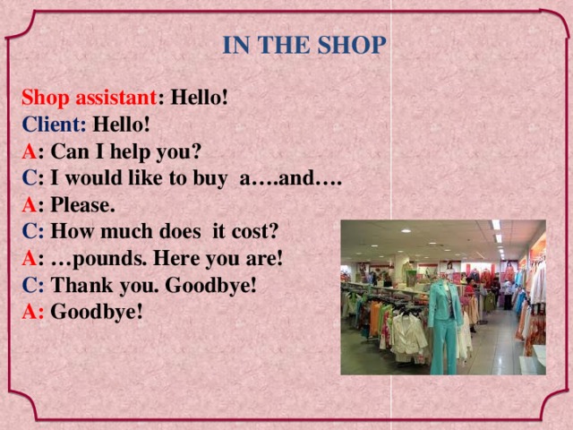 IN THE SHOP Shop assistant : Hello! Client: Hello! A : Can I help you? С : I would like to buy a….and…. А : Please. С: How much does it cost? А : …pounds. Here you are! С: Thank you. Goodbye! А: Goodbye!