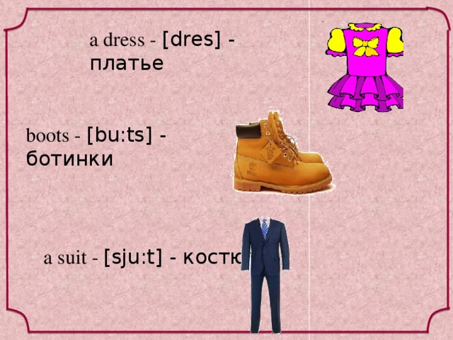 a dress - [dres] - платье boots - [bu:ts] - ботинки a suit - [sju:t] - костюм 