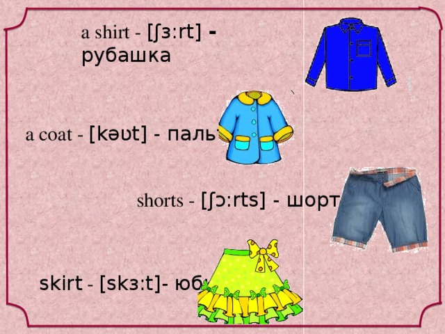 a shirt - [ʃɜ:rt] - рубашка a coat - [kəʋt] - пальто shorts - [ʃɔ:rts] - шорты skirt - [skɜ:t]- юбка