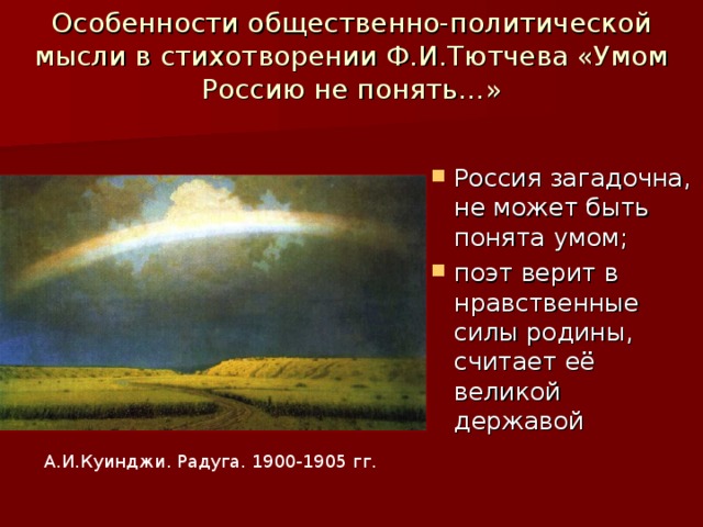 Особенности общественно-политической мысли в стихотворении Ф.И.Тютчева «Умом Россию не понять…» Россия загадочна, не может быть понята умом; поэт верит в нравственные силы родины, считает её великой державой А.И.Куинджи. Радуга. 1900-1905 гг.