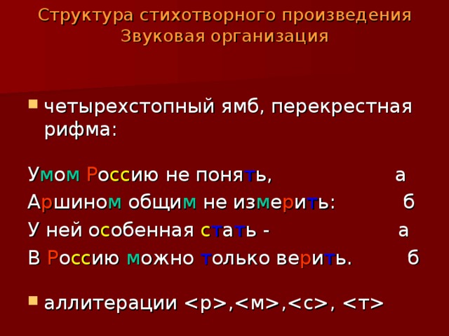 Структура стихотворного произведения  Звуковая организация   четырехстопный ямб, перекрестная рифма:  У м о м  Р о сс ию не поня т ь, а А р шино м общи м не из м е р и т ь: б У ней о с обенная с т а т ь - а В Р о сс ию м ожно т олько ве р и т ь. б