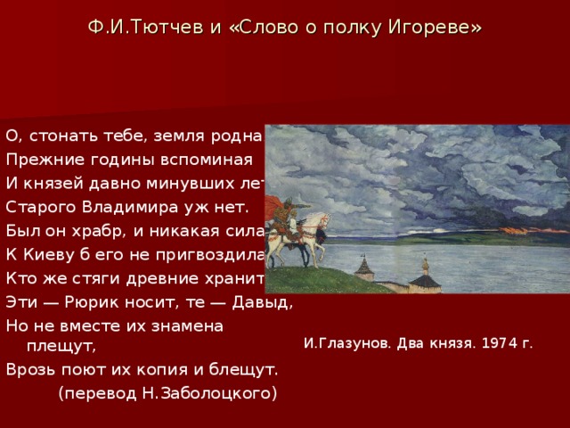 Ф.И.Тютчев и «Слово о полку Игореве»   О, стонать тебе, земля родная, Прежние годины вспоминая И князей давно минувших лет! Старого Владимира уж нет. Был он храбр, и никакая сила К Киеву б его не пригвоздила. Кто же стяги древние хранит? Эти — Рюрик носит, те — Давыд, Но не вместе их знамена плещут, Врозь поют их копия и блещут.  (перевод Н.Заболоцкого) . И.Глазунов. Два князя. 1974 г.