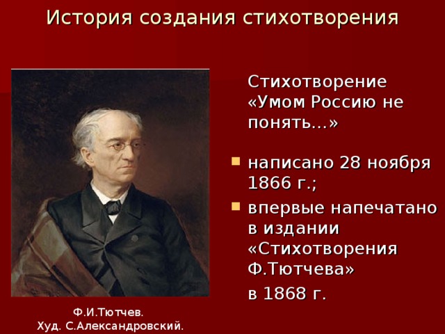 История создания стихотворения    Стихотворение «Умом Россию не понять…»  написано 28 ноября 1866 г.; впервые напечатано в издании «Стихотворения Ф.Тютчева»  в 1868 г. Ф.И.Тютчев. Худ. С.Александровский. 1876 г.