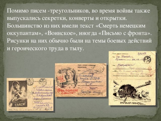 Помимо писем -треугольников, во время войны также выпускались секретки, конверты и открытки. Большинство из них имели текст «Смерть немецким оккупантам», «Воинское», иногда «Письмо с фронта». Рисунки на них обычно были на темы боевых действий и героического труда в тылу.