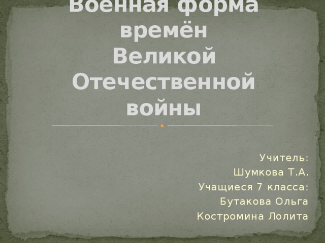 Военная форма  времён  Великой Отечественной  войны Учитель: Шумкова Т.А. Учащиеся 7 класса: Бутакова Ольга Костромина Лолита