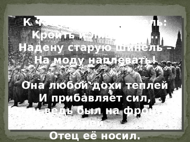 К чему такая канитель: Кроить и лицевать... Надену старую шинель – На моду наплевать!   Она любой дохи теплей И прибавляет сил, Отец ведь был на фронте в ней, Отец её носил.