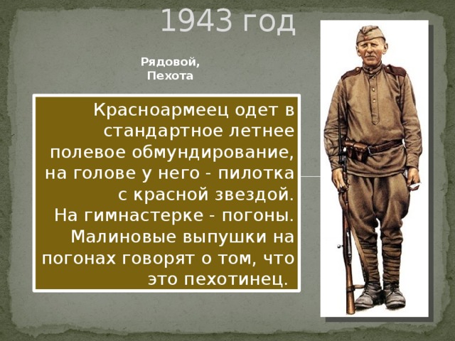 1943 год Рядовой, Пехота Красноармеец одет в стандартное летнее полевое обмундирование, на голове у него - пилотка с красной звездой. На гимнастерке - погоны. Малиновые выпушки на погонах говорят о том, что это пехотинец.