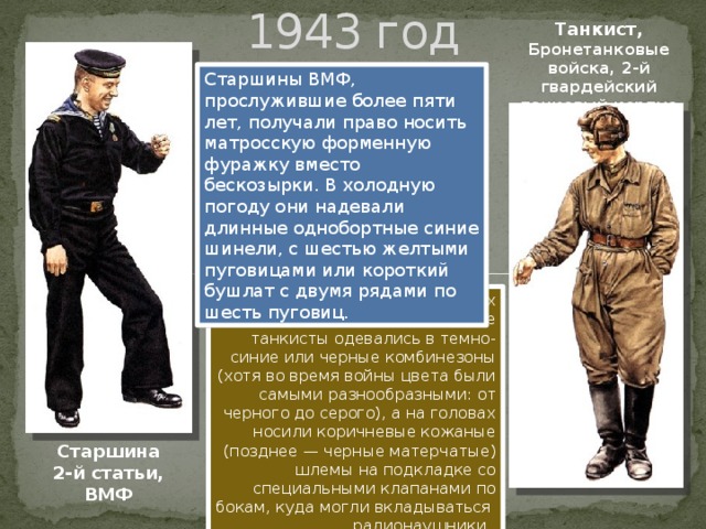 1943 год Танкист, Бронетанковые войска, 2-й гвардейский танковый корпус Старшины ВМФ, прослужившие более пяти лет, получали право носить матросскую форменную фуражку вместо бескозырки. В холодную погоду они надевали длинные однобортные синие шинели, с шестью желтыми пуговицами или короткий бушлат с двумя рядами по шесть пуговиц. При исполнении служебных обязанностей советские танкисты одевались в темно-синие или черные комбинезоны (хотя во время войны цвета были самыми разнообразными: от черного до серого), а на головах носили коричневые кожаные (позднее — черные матерчатые) шлемы на подкладке со специальными клапанами по бокам, куда могли вкладываться радионаушники. Старшина 2-й статьи, ВМФ