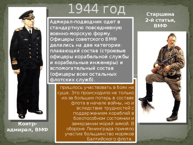 1944 год Старшина 2-й статьи, ВМФ Адмирал-подводник одет в стандартную повседневную военно-морскую форму. Офицеры советского ВМФ делились на две категории: плавающий состав (строевые офицеры корабельной службы и корабельные инженеры) и вспомогательный состав (офицеры всех остальных флотских служб). Во время войны тысячам моряков пришлось участвовать в боях на суше. Это происходило не только из-за больших потерь в составе флота в начале войны, но и вследствие трудностей с поддержанием кораблей в боеспособном состоянии и замерзании морей зимой. В обороне Ленинграда приняло участие большинство моряков Балтийского флота. Контр-адмирал, ВМФ