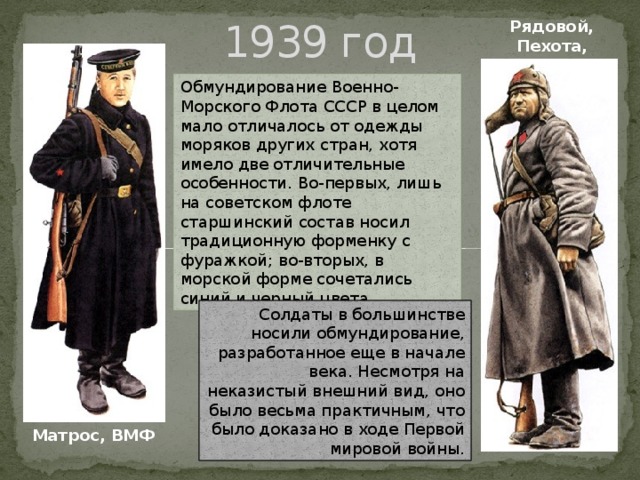 Рядовой, Пехота, 1939 1939 год Обмундирование Военно-Морского Флота СССР в целом мало отличалось от одежды моряков других стран, хотя имело две отличительные особенности. Во-первых, лишь на советском флоте старшинский состав носил традиционную форменку с фуражкой; во-вторых, в морской форме сочетались синий и черный цвета. Солдаты в большинстве носили обмундирование, разработанное еще в начале века. Несмотря на неказистый внешний вид, оно было весьма практичным, что было доказано в ходе Первой мировой войны. Матрос, ВМФ