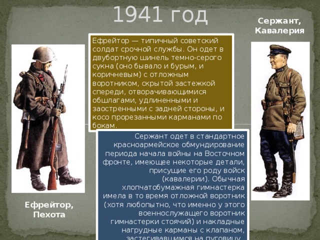 1941 год Сержант, Кавалерия Ефрейтор — типичный советский солдат срочной службы. Он одет в двубортную шинель темно-серого сукна (оно бывало и бурым, и коричневым) с отложным воротником, скрытой застежкой спереди, отворачивающимися обшлагами, удлиненными и заостренными с задней стороны, и косо прорезанными карманами по бокам. Сержант одет в стандартное красноармейское обмундирование периода начала войны на Восточном фронте, имеющее некоторые детали, присущие его роду войск (кавалерии). Обычная хлопчатобумажная гимнастерка имела в то время отложной воротник (хотя любопытно, что именно у этого военнослужащего воротник гимнастерки стоячий) и накладные нагрудные карманы с клапаном, застегивавшимся на пуговицу. Ефрейтор, Пехота