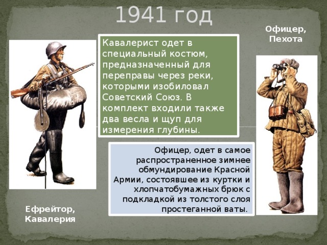 1941 год Офицер, Пехота Кавалерист одет в специальный костюм, предназначенный для переправы через реки, которыми изобиловал Советский Союз. В комплект входили также два весла и щуп для измерения глубины. Офицер, одет в самое распространенное зимнее обмундирование Красной Армии, состоявшее из куртки и хлопчатобумажных брюк с подкладкой из толстого слоя простеганной ваты. Ефрейтор, Кавалерия