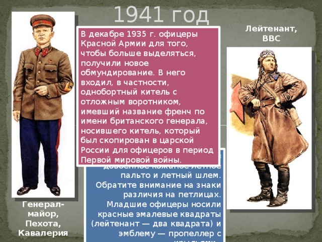 1941 год Лейтенант, ВВС В декабре 1935 г. офицеры Красной Армии для того, чтобы больше выделяться, получили новое обмундирование. В него входил, в частности, однобортный китель с отложным воротником, имевший название френч по имени британского генерала, носившего китель, который был скопирован в царской России для офицеров в период Первой мировой войны. Летчик-истребитель одет в довоенное кожаное летное пальто и летный шлем. Обратите внимание на знаки различия на петлицах. Младшие офицеры носили красные эмалевые квадраты (лейтенант — два квадрата) и эмблему — пропеллер с крыльями. Генерал-майор, Пехота, Кавалерия