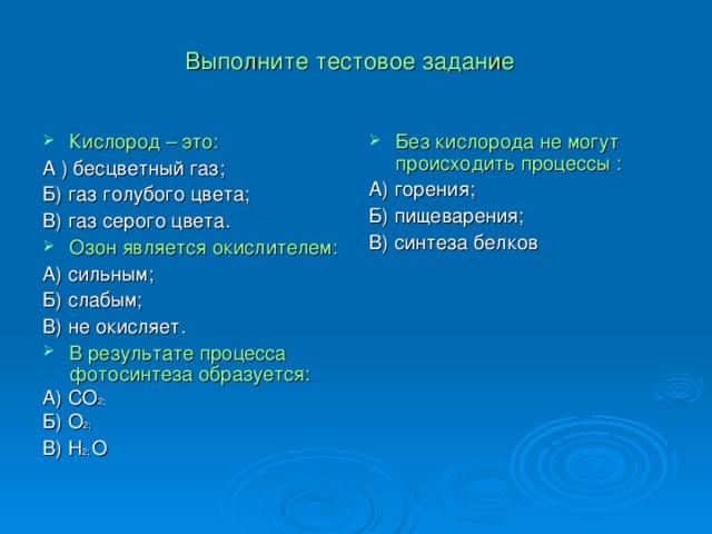 Выполните тестовое задание Кислород – это: Без кислорода не могут происходить процессы : А ) бесцветный газ; Б) газ голубого цвета; В) газ серого цвета. А) горения; Б) пищеварения; В) синтеза белков Озон является окислителем: А) сильным; Б) слабым; В) не окисляет. В результате процесса фотосинтеза образуется: А) СО 2; Б) О 2; В) Н 2; О