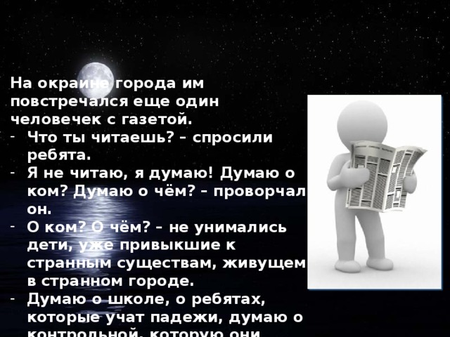 На окраине города им повстречался еще один человечек с газетой. Что ты читаешь? – спросили ребята. Я не читаю, я думаю! Думаю о ком? Думаю о чём? – проворчал он. О ком? О чём? – не унимались дети, уже привыкшие к странным существам, живущем в странном городе. Думаю о школе, о ребятах, которые учат падежи, думаю о контрольной, которую они будут писать на уроке русского языка. Думаю о девочке Ане, которая спит и видит нас во сне.