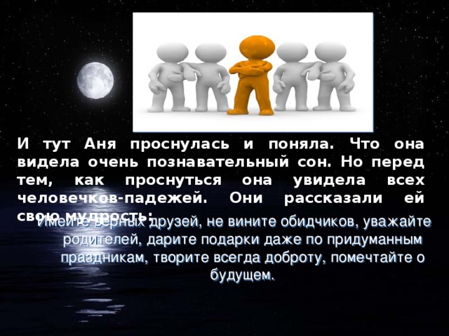 И тут Аня проснулась и поняла. Что она видела очень познавательный сон. Но перед тем, как проснуться она увидела всех человечков-падежей. Они рассказали ей свою мудрость: Имейте верных друзей, не вините обидчиков, уважайте родителей, дарите подарки даже по придуманным праздникам, творите всегда доброту, помечтайте о будущем.