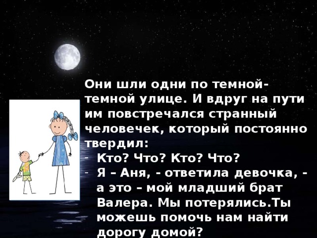 Они шли одни по темной-темной улице. И вдруг на пути им повстречался странный человечек, который постоянно твердил: Кто? Что? Кто? Что? Я – Аня, - ответила девочка, - а это – мой младший брат Валера. Мы потерялись.Ты можешь помочь нам найти дорогу домой?