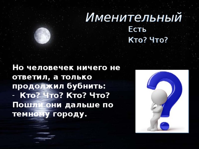 Именительный Есть Кто? Что? Но человечек ничего не ответил, а только продолжил бубнить: Кто? Что? Кто? Что? Пошли они дальше по темному городу.