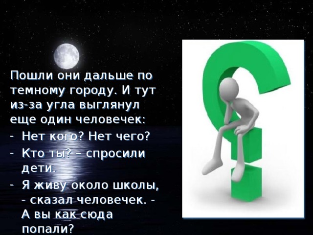 Пошли они дальше по темному городу. И тут из-за угла выглянул еще один человечек: Нет кого? Нет чего? Кто ты? – спросили дети. Я живу около школы, - сказал человечек. - А вы как сюда попали?