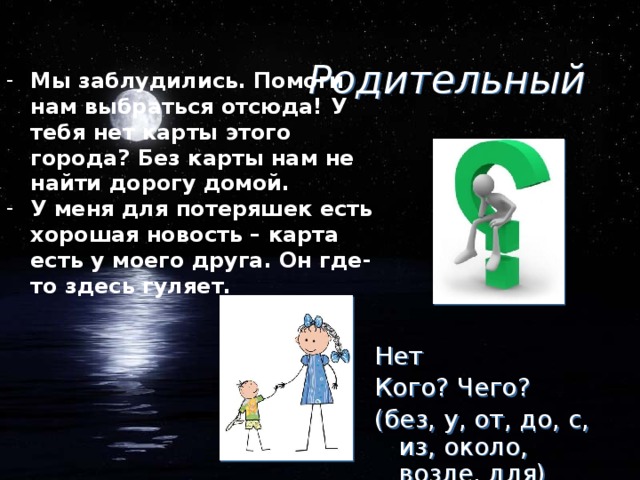 Родительный Мы заблудились. Помоги нам выбраться отсюда! У тебя нет карты этого города? Без карты нам не найти дорогу домой. У меня для потеряшек есть хорошая новость – карта есть у моего друга. Он где-то здесь гуляет. Нет Кого? Чего? (без, у, от, до, с, из, около, возле, для)