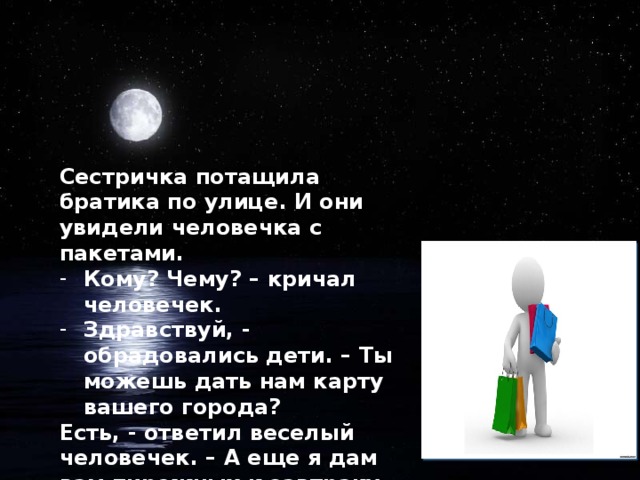 Сестричка потащила братика по улице. И они увидели человечка с пакетами. Кому? Чему? – кричал человечек. Здравствуй, - обрадовались дети. – Ты можешь дать нам карту вашего города? Есть, - ответил веселый человечек. – А еще я дам вам пирожных к завтраку.